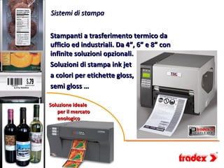 Sistemi di stampa


Stampanti a trasferimento termico da
ufficio ed industriali. Da 4”, 6” e 8” con
infinite soluzioni opzionali.
Soluzioni di stampa ink jet
a colori per etichette gloss,
semi gloss …

Soluzione ideale
   per il mercato
   enologico
 