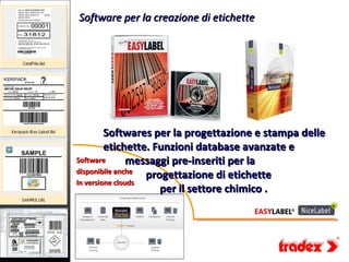 Software per la creazione di etichette




         Softwares per la progettazione e stampa delle
         etichette. Funzioni database avanzate e
Software        messaggi pre-inseriti per la
disponibile anche
                   progettazione di etichette
In versione clouds
                      per il settore chimico .
 