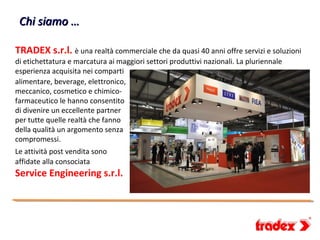 Chi siamo …

TRADEX s.r.l. è una realtà commerciale che da quasi 40 anni offre servizi e soluzioni
di etichettatura e marcatura ai maggiori settori produttivi nazionali. La pluriennale
esperienza acquisita nei comparti
alimentare, beverage, elettronico,
meccanico, cosmetico e chimico-
farmaceutico le hanno consentito
di divenire un eccellente partner
per tutte quelle realtà che fanno
della qualità un argomento senza
compromessi.
Le attività post vendita sono
affidate alla consociata
Service Engineering s.r.l.
 