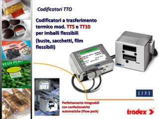 Codificatori TTO

Codificatori a trasferimento
termico mod. TT5 e TT10
per imballi flessibili
(buste, sacchetti, film
flessibili)




            Perfettamente integrabili
            con confezionatrici
            automatiche (Flow pack)
 