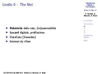 Cittadinanza
Digitale e
Tecnocivismo
http://c18e.it
A. Trentini, G.
Biscuolo, A. Rossi
L’arcobaleno
Tecnocivismo
L0
L1
L2
L3
Cittadinanza
Digitale
Q&A
Livello 0 - The Net
▶ Relatività della rete, (in)osservabilità
▶ Locard digitale, profilazione
▶ DataGate (Snowden)
▶ Internet da rifare
[CC BY-SA 4.0] 2020 © A. Trentini, G. Biscuolo, A. Rossi
 