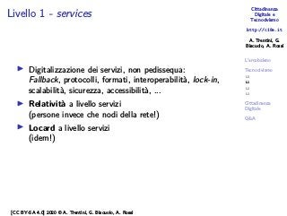 Cittadinanza
Digitale e
Tecnocivismo
http://c18e.it
A. Trentini, G.
Biscuolo, A. Rossi
L’arcobaleno
Tecnocivismo
L0
L1
L2
L3
Cittadinanza
Digitale
Q&A
Livello 1 - services
▶ Digitalizzazione dei servizi, non pedissequa:
Fallback, protocolli, formati, interoperabilità, lock-in,
scalabilità, sicurezza, accessibilità, ...
▶ Relatività a livello servizi
(persone invece che nodi della rete!)
▶ Locard a livello servizi
(idem!)
[CC BY-SA 4.0] 2020 © A. Trentini, G. Biscuolo, A. Rossi
 