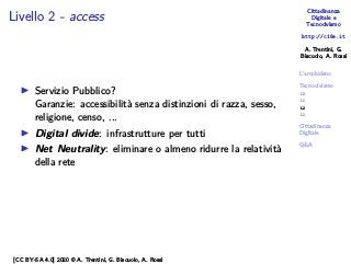 Cittadinanza
Digitale e
Tecnocivismo
http://c18e.it
A. Trentini, G.
Biscuolo, A. Rossi
L’arcobaleno
Tecnocivismo
L0
L1
L2
L3
Cittadinanza
Digitale
Q&A
Livello 2 - access
▶ Servizio Pubblico?
Garanzie: accessibilità senza distinzioni di razza, sesso,
religione, censo, ...
▶ Digital divide: infrastrutture per tutti
▶ Net Neutrality: eliminare o almeno ridurre la relatività
della rete
[CC BY-SA 4.0] 2020 © A. Trentini, G. Biscuolo, A. Rossi
 