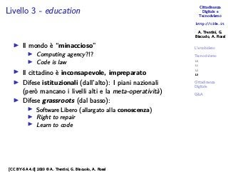 Cittadinanza
Digitale e
Tecnocivismo
http://c18e.it
A. Trentini, G.
Biscuolo, A. Rossi
L’arcobaleno
Tecnocivismo
L0
L1
L2
L3
Cittadinanza
Digitale
Q&A
Livello 3 - education
▶ Il mondo è “minaccioso”
▶ Computing agency?!?
▶ Code is law
▶ Il cittadino è inconsapevole, impreparato
▶ Difese istituzionali (dall’alto): I piani nazionali
(però mancano i livelli alti e la meta-operatività)
▶ Difese grassroots (dal basso):
▶ Software Libero (allargato alla conoscenza)
▶ Right to repair
▶ Learn to code
[CC BY-SA 4.0] 2020 © A. Trentini, G. Biscuolo, A. Rossi
 
