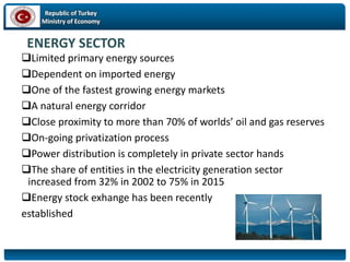 Republic of Turkey
Ministry of Economy
ENERGY SECTOR
Limited primary energy sources
Dependent on imported energy
One of the fastest growing energy markets
A natural energy corridor
Close proximity to more than 70% of worlds’ oil and gas reserves
On-going privatization process
Power distribution is completely in private sector hands
The share of entities in the electricity generation sector
increased from 32% in 2002 to 75% in 2015
Energy stock exhange has been recently
established
 