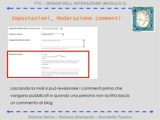 TTC C DESIGN DELLINTERAZIONE (MODULO 2) Debora Gerini C Simone Giansante C Donatella Tansini Impostazioni_ Moderazione commenti Lasciando la mail si pu revisionare i commenti prima che vangano pubblicati e quando una persona non iscritta lascia un commento al blog 