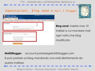 TTC C DESIGN DELLINTERAZIONE (MODULO 2) Debora Gerini C Simone Giansante C Donatella Tansini Impostazioni_ Blog send e  Mail 2 blogger Blog send : inserire max 10 indirizzi a cui mandare mail ogni volta che blog modificato Mail2Blogger :  [email_address] Si pu postare sul blog mandando una mail direttamente da questo indirizzo 