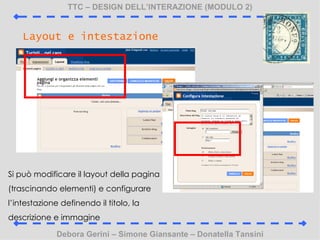 TTC C DESIGN DELLINTERAZIONE (MODULO 2) Debora Gerini C Simone Giansante C Donatella Tansini Layout e intestazione Si pu modificare il layout della pagina (trascinando elementi) e configurare lintestazione definendo il titolo, la descrizione e immagine 