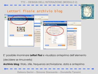 TTC C DESIGN DELLINTERAZIONE (MODULO 2) Debora Gerini C Simone Giansante C Donatella Tansini Lettori fissie archivio blog E possibile rinominare  Lettori Fissi  e visualizza anteprima dellelemento (decidere se rimuoverlo) Archivio blog : titolo, stile, frequenza archiviazione, data e anteprima 
