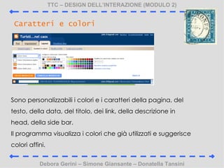 TTC C DESIGN DELLINTERAZIONE (MODULO 2) Debora Gerini C Simone Giansante C Donatella Tansini Caratteri e colori Sono personalizzabili i colori e i caratteri della pagina, del testo, della data, del titolo, dei link, della descrizione in head, della side bar. Il programma visualizza i colori che gi utilizzati e suggerisce colori affini. 