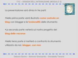 TTC C DESIGN DELLINTERAZIONE (MODULO 2) Debora Gerini C Simone Giansante C Donatella Tansini La presentazione sar divisa in tre parti: Nella prima parte verr illustrato  come costruire un blog  con blogger e le  funzionalit  dello strumento La seconda parte verter sul nostro progetto del  blog delle vacanze Nella terza parte si metter a confronto lo strumento utilizzato da noi,  blogger, con msn 