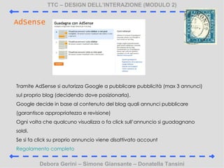 TTC C DESIGN DELLINTERAZIONE (MODULO 2) Debora Gerini C Simone Giansante C Donatella Tansini AdSense Tramite AdSense si autorizza Google a pubblicare pubblicit (max 3 annunci) sul proprio blog (decidendo dove posizionarla). Google decide in base al contenuto del blog quali annunci pubblicare (garantisce appropriatezza e revisione) Ogni volta che qualcuno visualizza o fa click sullannuncio si guadagnano soldi. Se si fa click su proprio annuncio viene disattivato account Regolamento completo 