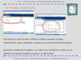 TTC C DESIGN DELLINTERAZIONE (MODULO 2) Debora Gerini C Simone Giansante C Donatella Tansini Iniziamo a postare Cliccando su post (in alto a sinistra) si inizia a postare sul blog. Definire titolo, testo, etichette e opzioni post (commenti lettori e data) Quando si inserisce immagine o un video (da computer o web) si pu definire la posizione rispetto al testo e  le dimensioni 