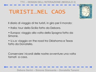 TTC C DESIGN DELLINTERAZIONE (MODULO 2) Debora Gerini C Simone Giansante C Donatella Tansini TURISTINEL CAOS Il diario di viaggio di tre turisti, in giro per il mondo: Italia: tour della Sicilia fatto da Debora. Europa: viaggio alla volta della Spagna fatto da Simone. U.s.a: viaggio on the road tra Oklahoma e Texas fatto da Donatella. Conservare i ricordi delle nostre avventure una volta tornati  a casa. 