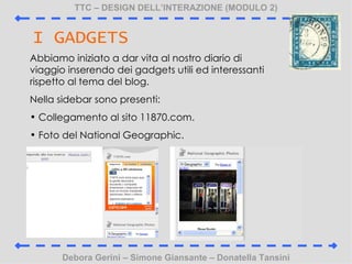 TTC C DESIGN DELLINTERAZIONE (MODULO 2) Debora Gerini C Simone Giansante C Donatella Tansini I GADGETS Abbiamo iniziato a dar vita al nostro diario di viaggio inserendo dei gadgets utili ed interessanti rispetto al tema del blog. Nella sidebar sono presenti: Collegamento al sito 11870.com.  Foto del National Geographic. 