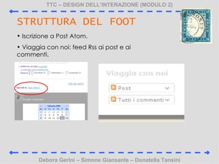 TTC C DESIGN DELLINTERAZIONE (MODULO 2) Debora Gerini C Simone Giansante C Donatella Tansini STRUTTURA DEL FOOT Iscrizione a Post Atom. Viaggia con noi: feed Rss ai post e ai commenti. 