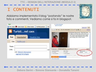 TTC C DESIGN DELLINTERAZIONE (MODULO 2) Debora Gerini C Simone Giansante C Donatella Tansini I CONTENUTI Abbiamo implementato il blog postando le nostre foto e commenti. Vediamo come si fa in blogspot. 