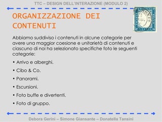 TTC C DESIGN DELLINTERAZIONE (MODULO 2) Debora Gerini C Simone Giansante C Donatella Tansini ORGANIZZAZIONE DEI CONTENUTI Abbiamo suddiviso i contenuti in alcune categorie per avere una maggior coesione e unitariet di contenuti e ciascuno di noi ha selezionato specifiche foto le seguenti categorie: Arrivo e alberghi. Cibo & Co. Panorami. Escursioni. Foto buffe e divertenti. Foto di gruppo. 