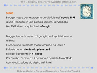 TTC C DESIGN DELLINTERAZIONE (MODULO 2) Debora Gerini C Simone Giansante C Donatella Tansini Storia Blogger nasce come progetto amatoriale nell agosto 1999  a San Francisco, in una piccola societ, la Pyra Labs. Nel 2002 viene acquistata da  Googl e. Blogger  uno strumento di google per la pubblicazione di blog. Essendo uno strumento molto semplice da usare  lideale per un  utente alla prime armi Blogger  presente in  41 lingue Per larabo, lebraico e il persiano  possibile formattarlo con visualizzazione da destra a sinistra! 