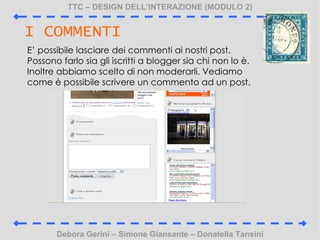 TTC C DESIGN DELLINTERAZIONE (MODULO 2) Debora Gerini C Simone Giansante C Donatella Tansini I COMMENTI E possibile lasciare dei commenti ai nostri post. Possono farlo sia gli iscritti a blogger sia chi non lo . Inoltre abbiamo scelto di non moderarli. Vediamo come  possibile scrivere un commento ad un post.  