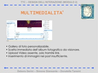 TTC C DESIGN DELLINTERAZIONE (MODULO 2) Debora Gerini C Simone Giansante C Donatella Tansini MULTIMEDIALITA  Gallery di foto personalizzabile. Scelta immediata dellalbum fotografico da visionare. Upload Video assente, solo tramite link. Inserimento di immagini nei post insufficiente. 