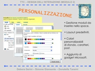 TTC C DESIGN DELLINTERAZIONE (MODULO 2) Debora Gerini C Simone Giansante C Donatella Tansini PERSONALIZZAZIONE Gestione moduli da inserire nello space. Layout predefiniti. Colori personalizzabili di sfondo, caratteri, post. Aggiunta di gadget Microsoft. 