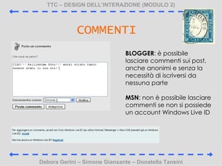 TTC C DESIGN DELLINTERAZIONE (MODULO 2) Debora Gerini C Simone Giansante C Donatella Tansini COMMENTI BLOGGER :  possibile lasciare commenti sui post, anche anonimi e senza la necessit di iscriversi da nessuna parte MSN : non  possibile lasciare commenti se non si possiede un account Windows Live ID 