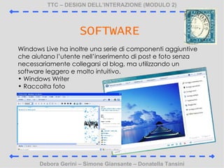 TTC C DESIGN DELLINTERAZIONE (MODULO 2) Debora Gerini C Simone Giansante C Donatella Tansini SOFTWARE Windows Live ha inoltre una serie di componenti aggiuntive che aiutano lutente nellinserimento di post e foto senza necessariamente collegarsi al blog, ma utilizzando un software leggero e molto intuitivo. Windows Writer Raccolta foto 