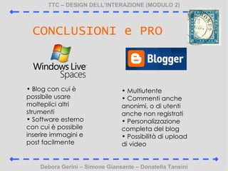 TTC C DESIGN DELLINTERAZIONE (MODULO 2) Debora Gerini C Simone Giansante C Donatella Tansini CONCLUSIONI e PRO Blog con cui  possibile usare molteplici altri strumenti Software esterno con cui  possibile inserire immagini e post facilmente Multiutente Commenti anche anonimi, o di utenti anche non registrati Personalizzazione completa del blog Possibilit di upload di video 