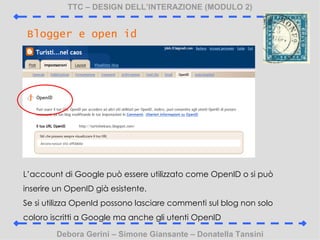 TTC C DESIGN DELLINTERAZIONE (MODULO 2) Debora Gerini C Simone Giansante C Donatella Tansini Blogger e open id Laccount di Google pu essere utilizzato come OpenID o si pu inserire un OpenID gi esistente. Se si utilizza OpenId possono lasciare commenti sul blog non solo coloro iscritti a Google ma anche gli utenti OpenID 