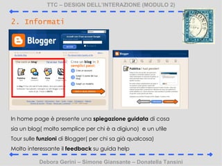 TTC C DESIGN DELLINTERAZIONE (MODULO 2) Debora Gerini C Simone Giansante C Donatella Tansini 2. Informati In home page  presente una  spiegazione guidata  di cosa sia un blog( molto semplice per chi  a digiuno)  e un utile Tour sulle  funzioni  di Blogger( per chi sa gi qualcosa) Molto interessante il  feedback  su guida help 
