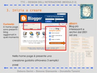 TTC C DESIGN DELLINTERAZIONE (MODULO 2) Debora Gerini C Simone Giansante C Donatella Tansini 3. Inizia a creare Nella home page  presente una creazione guidata attraverso 3 semplici pas si Curiosit:  in home page sono presenti i blog aggiornati in quel momento altro>> Blog pi interessanti e archivi dal 2001 ad ora 