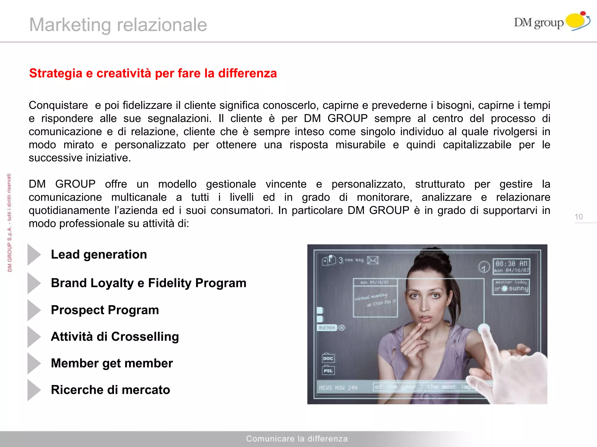 Marketing relazionale  Strategia e creatività per fare la differenza Conquistare  e poi fidelizzare il cliente significa conoscerlo, capirne e prevederne i bisogni, capirne i tempi e rispondere alle sue segnalazioni. Il cliente è per DM GROUP sempre al centro del processo di comunicazione e di relazione, cliente che è sempre inteso come singolo individuo al quale rivolgersi in modo mirato e personalizzato per ottenere una risposta misurabile e quindi capitalizzabile per le successive iniziative. DM GROUP offre un modello gestionale vincente e personalizzato, strutturato per gestire la comunicazione multicanale a tutti i livelli ed in grado di monitorare, analizzare e relazionare quotidianamente l’azienda ed i suoi consumatori. In particolare DM GROUP è in grado di supportarvi in modo professionale su attività di: Brand Loyalty e Fidelity Program Prospect Program Attività di Crosselling Member get member Ricerche di mercato Lead generation 