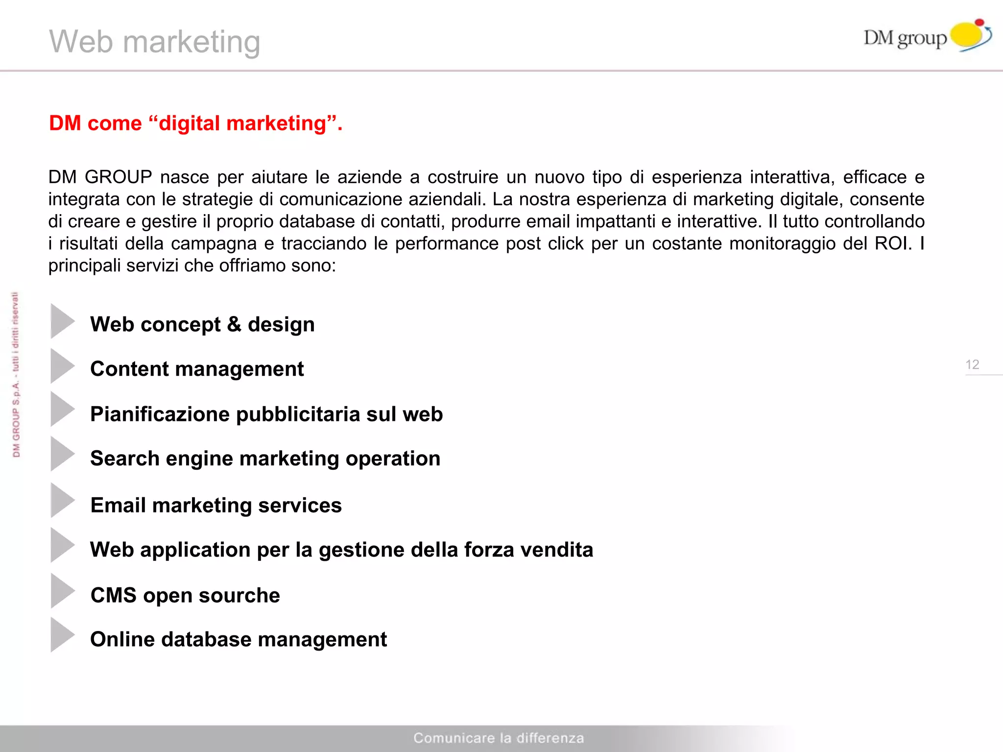 Web marketing DM come “digital marketing”. DM GROUP nasce per aiutare le aziende a costruire un nuovo tipo di esperienza interattiva, efficace e integrata con le strategie di comunicazione aziendali. La nostra esperienza di marketing digitale, consente di creare e gestire il proprio database di contatti, produrre email impattanti e interattive. Il tutto controllando i risultati della campagna e tracciando le performance post click per un costante monitoraggio del ROI. I principali servizi che offriamo sono: Web concept & design Content management Pianificazione pubblicitaria sul web  Search engine marketing operation Email marketing services Web application per la gestione della forza vendita CMS open sourche Online database management 