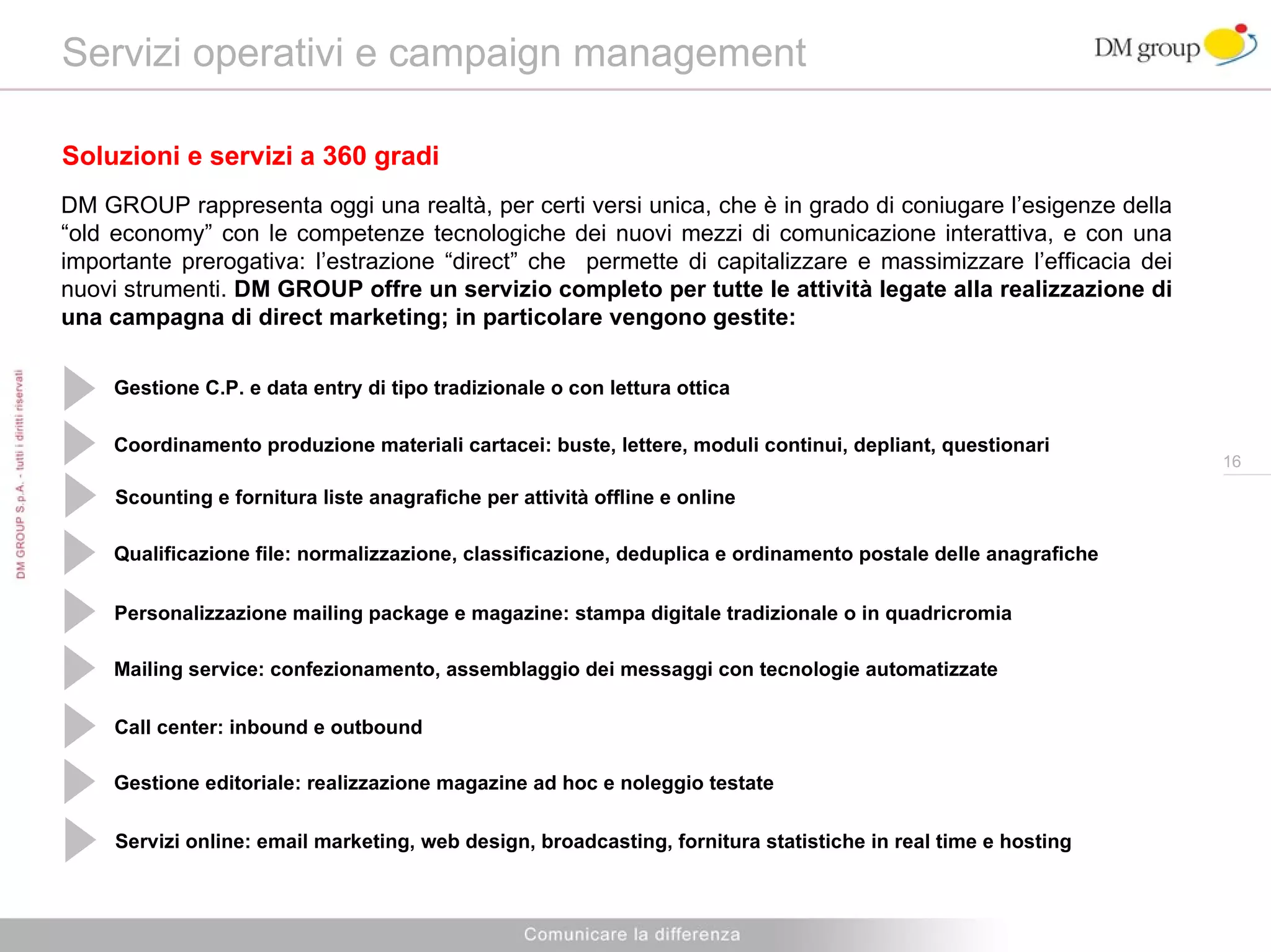Servizi operativi e campaign management  Soluzioni e servizi a 360 gradi DM GROUP rappresenta oggi una realtà, per certi versi unica, che è in grado di coniugare l’esigenze della “old economy” con le competenze tecnologiche dei nuovi mezzi di comunicazione interattiva, e con una importante prerogativa: l’estrazione “direct” che  permette di capitalizzare e massimizzare l’efficacia dei nuovi strumenti.  DM GROUP offre un servizio completo per tutte le attività legate alla realizzazione di una campagna di direct marketing; in particolare vengono gestite: Gestione C.P. e data entry di tipo tradizionale o con lettura ottica Coordinamento produzione materiali cartacei: buste, lettere, moduli continui, depliant, questionari  Qualificazione file: normalizzazione, classificazione, deduplica e ordinamento postale delle anagrafiche Personalizzazione mailing package e magazine: stampa digitale tradizionale o in quadricromia Mailing service: confezionamento, assemblaggio dei messaggi con tecnologie automatizzate Call center: inbound e outbound Gestione editoriale: realizzazione magazine ad hoc e noleggio testate Servizi online: email marketing, web design, broadcasting, fornitura statistiche in real time e hosting Scounting e fornitura liste anagrafiche per attività offline e online  