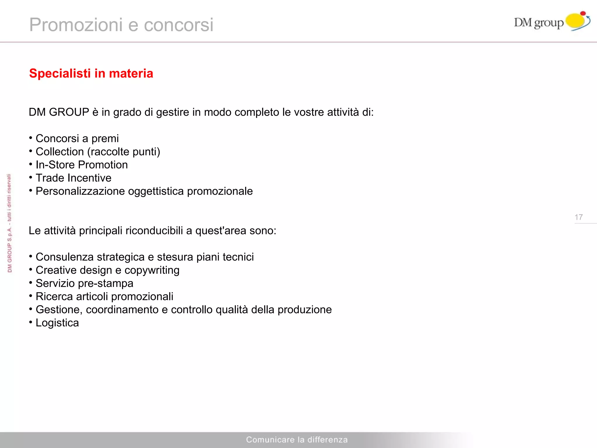 Promozioni e concorsi Specialisti in materia DM GROUP è in grado di gestire in modo completo le vostre attività di: Concorsi a premi Collection (raccolte punti) In-Store Promotion Trade Incentive Personalizzazione oggettistica promozionale Le attività principali riconducibili a quest'area sono:  Consulenza strategica e stesura piani tecnici Creative design e copywriting  Servizio pre-stampa Ricerca articoli promozionali  Gestione, coordinamento e controllo qualità della produzione  Logistica  