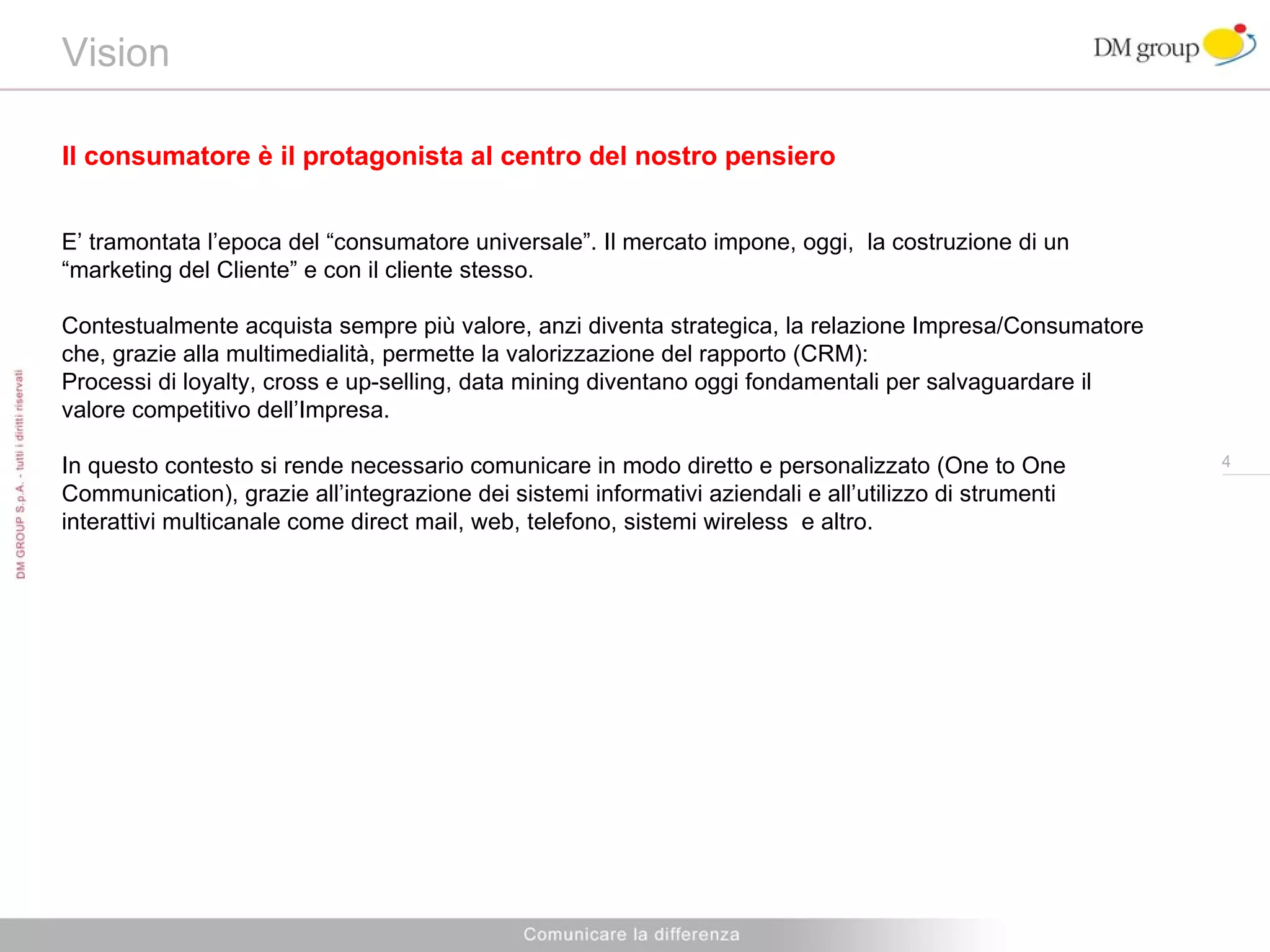 Vision  Il consumatore è il protagonista al centro del nostro pensiero E’ tramontata l’epoca del “consumatore universale”. Il mercato impone, oggi,  la costruzione di un “marketing del Cliente” e con il cliente stesso. Contestualmente acquista sempre più valore, anzi diventa strategica, la relazione Impresa/Consumatore che, grazie alla multimedialità, permette la valorizzazione del rapporto (CRM): Processi di loyalty, cross e up-selling, data mining diventano oggi fondamentali per salvaguardare il valore competitivo dell’Impresa. In questo contesto si rende necessario comunicare in modo diretto e personalizzato (One to One Communication), grazie all’integrazione dei sistemi informativi aziendali e all’utilizzo di strumenti interattivi multicanale come direct mail, web, telefono, sistemi wireless  e altro. 