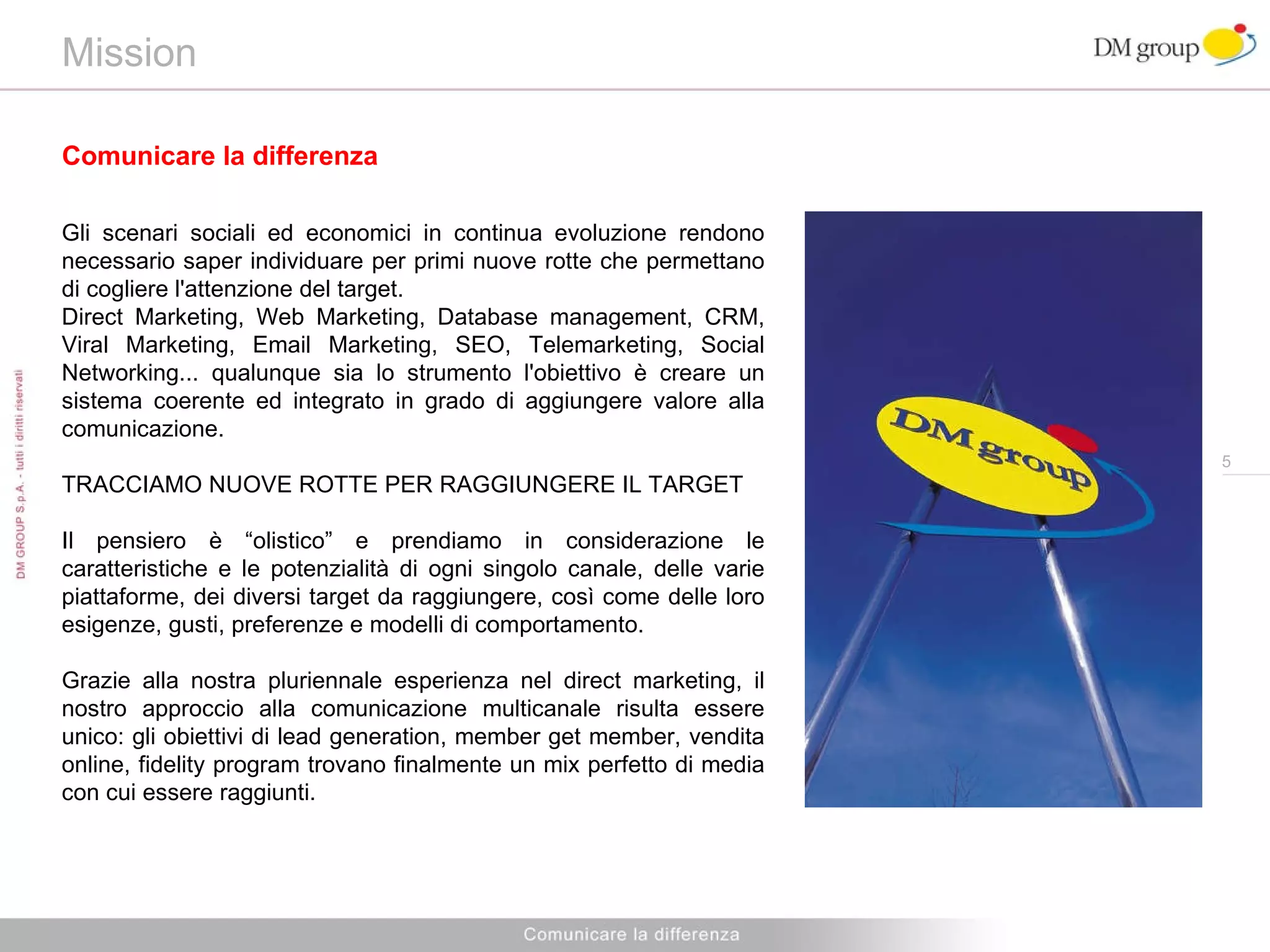 Mission  Comunicare la differenza Gli scenari sociali ed economici in continua evoluzione rendono necessario saper individuare per primi nuove rotte che permettano di cogliere l'attenzione del target. Direct Marketing, Web Marketing, Database management, CRM, Viral Marketing, Email Marketing, SEO, Telemarketing, Social Networking... qualunque sia lo strumento l'obiettivo è creare un sistema coerente ed integrato in grado di aggiungere valore alla comunicazione. TRACCIAMO NUOVE ROTTE PER RAGGIUNGERE IL TARGET Il pensiero è “olistico” e prendiamo in considerazione le caratteristiche e le potenzialità di ogni singolo canale, delle varie piattaforme, dei diversi target da raggiungere, così come delle loro esigenze, gusti, preferenze e modelli di comportamento. Grazie alla nostra pluriennale esperienza nel direct marketing, il nostro approccio alla comunicazione multicanale risulta essere unico: gli obiettivi di lead generation, member get member, vendita online, fidelity program trovano finalmente un mix perfetto di media con cui essere raggiunti. 