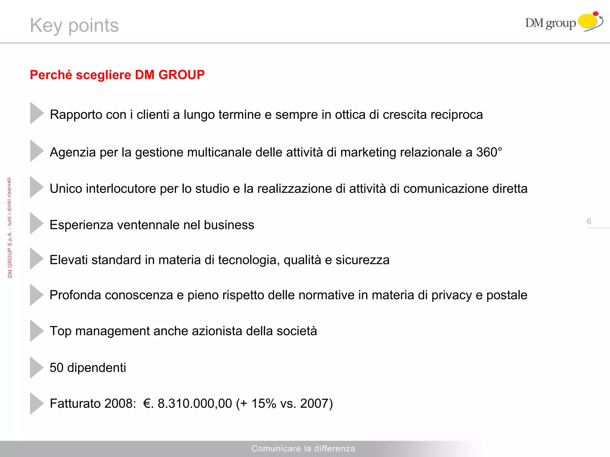 Key points  Unico interlocutore per lo studio e la realizzazione di attività di comunicazione diretta Esperienza  ventennale  nel business Elevati standard  in materia di  tecnologi a, qualità e sicurezza Profonda conoscenza e pieno rispetto delle normative in materia di privacy e postale Top management anche azionista della società Agenzia per la gestione multicanale delle attività di marketing relazionale a 360° 50 dipendenti Fatturato 2008:  €. 8.310.000,00 (+ 15% vs. 2007) Perché scegliere DM GROUP Rapporto con i clienti a lungo termine e sempre in ottica di crescita reciproca 