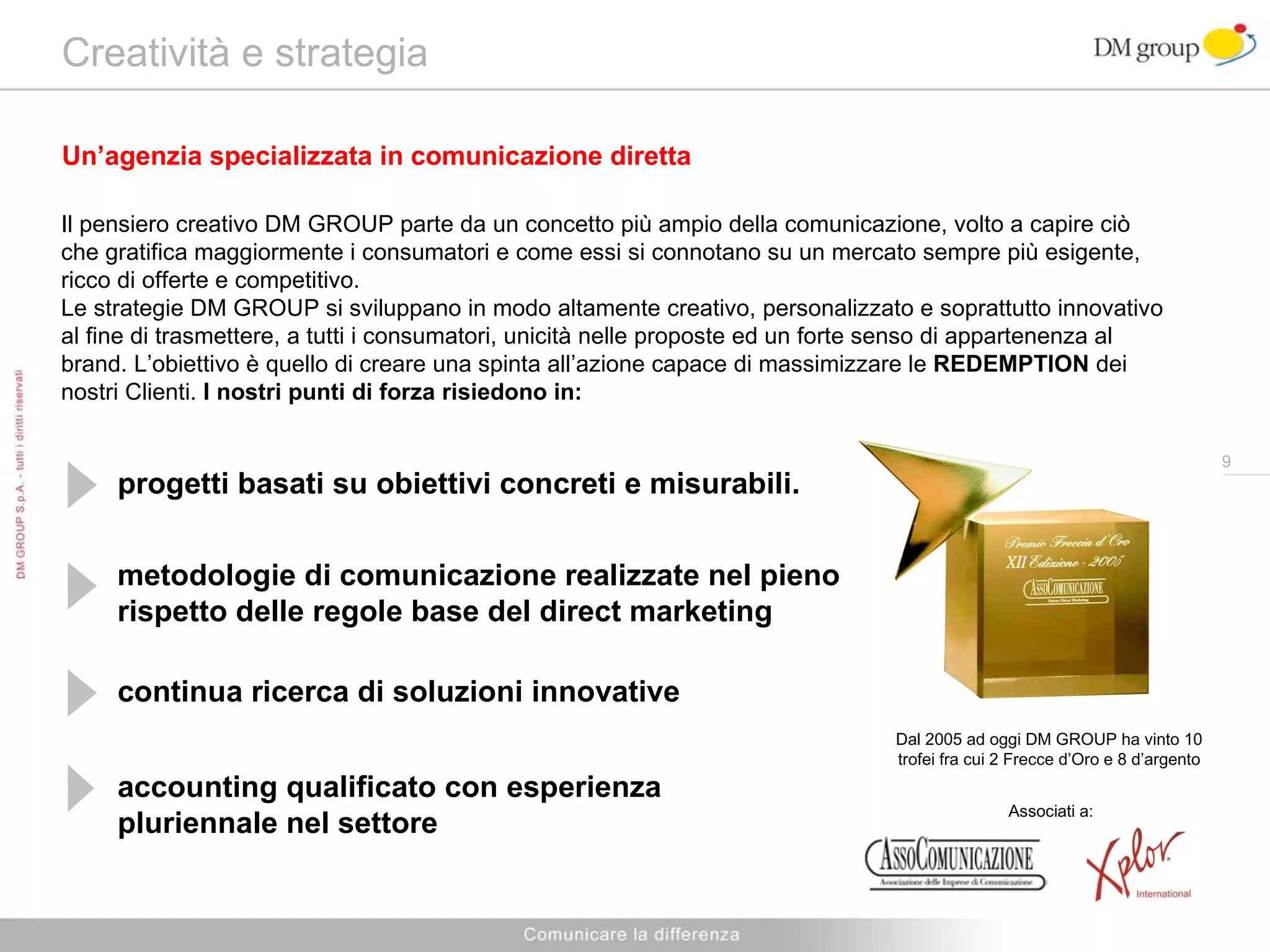 Creatività e strategia Un’agenzia specializzata in comunicazione diretta Il pensiero creativo DM GROUP parte da un concetto più ampio della comunicazione, volto a capire ciò che gratifica maggiormente i consumatori e come essi si connotano su un mercato sempre più esigente, ricco di offerte e competitivo. Le strategie DM GROUP si sviluppano in modo altamente creativo, personalizzato e soprattutto innovativo al fine di trasmettere, a tutti i consumatori, unicità nelle proposte ed un forte senso di appartenenza al brand. L’obiettivo è quello di creare una spinta all’azione capace di massimizzare le  REDEMPTION  dei nostri Clienti.  I nostri punti di forza risiedono in: progetti basati su obiettivi concreti e misurabili. metodologie di comunicazione realizzate nel pieno rispetto delle regole base del direct marketing continua ricerca di soluzioni innovative accounting qualificato con esperienza pluriennale nel settore Dal 2005 ad oggi DM GROUP ha vinto 10 trofei fra cui 2 Frecce d’Oro e 8 d’argento Associati a: 