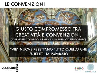LE CONVENZIONI




     GIUSTO COMPROMESSO TRA
     CREATIVITÀ E CONVENZIONI.
  (SOPRATTUTTO QUANDO SI PARLA AD UN PUBBLICO ETEROGENEO)



 “VIE” NUOVE RESETTANO TUTTO QUELLO CHE
          L’UTENTE HA IMPARATO
 