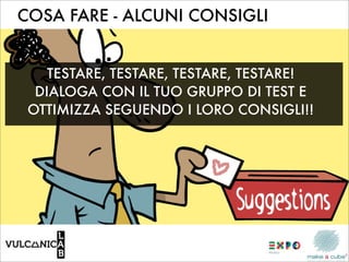 COSA FARE - ALCUNI CONSIGLI


    TESTARE, TESTARE, TESTARE, TESTARE!
  DIALOGA CON IL TUO GRUPPO DI TEST E
 OTTIMIZZA SEGUENDO I LORO CONSIGLI!!
 