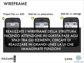 WIREFRAME




 REALIZZATE I WIREFRAME DELLA STRUTTURA
FACENDO ATTENZIONE IN QUESTA FASE AGLI
    SPAZI TRA GLI ELEMENTI, CERCATE DI
  REALIZZARE IN GRANDI LINEE LA UI CHE
          IMMAGINATE FUNZIONI
 