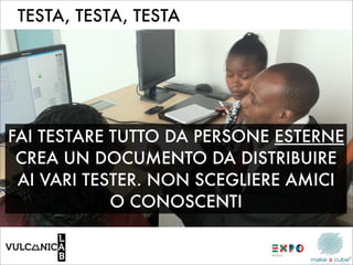 TESTA, TESTA, TESTA




FAI TESTARE TUTTO DA PERSONE ESTERNE
 CREA UN DOCUMENTO DA DISTRIBUIRE
 AI VARI TESTER. NON SCEGLIERE AMICI
            O CONOSCENTI
 