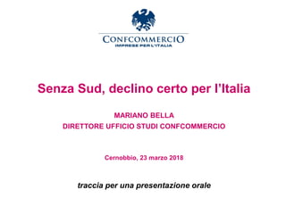 Senza Sud, declino certo per l’Italia
MARIANO BELLA
DIRETTORE UFFICIO STUDI CONFCOMMERCIO
Cernobbio, 23 marzo 2018
traccia per una presentazione orale
 