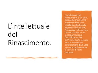 L’intellettuale
del
Rinascimento.
L’intellettuale del
Rinascimento è un laico,
esponente in un primo
momento della ricca
borghesia cittadina che
apprezza il bel parlare,
l’eloquenza nello scriver,
l’arte e la storia. In un
secondo momento
l’estrazione sociale
dell’intellettuale sarà più
varia e assumerà le
caratteristiche di un vero
e proprio professionista
al servizio di ricchi
mecenati.
 