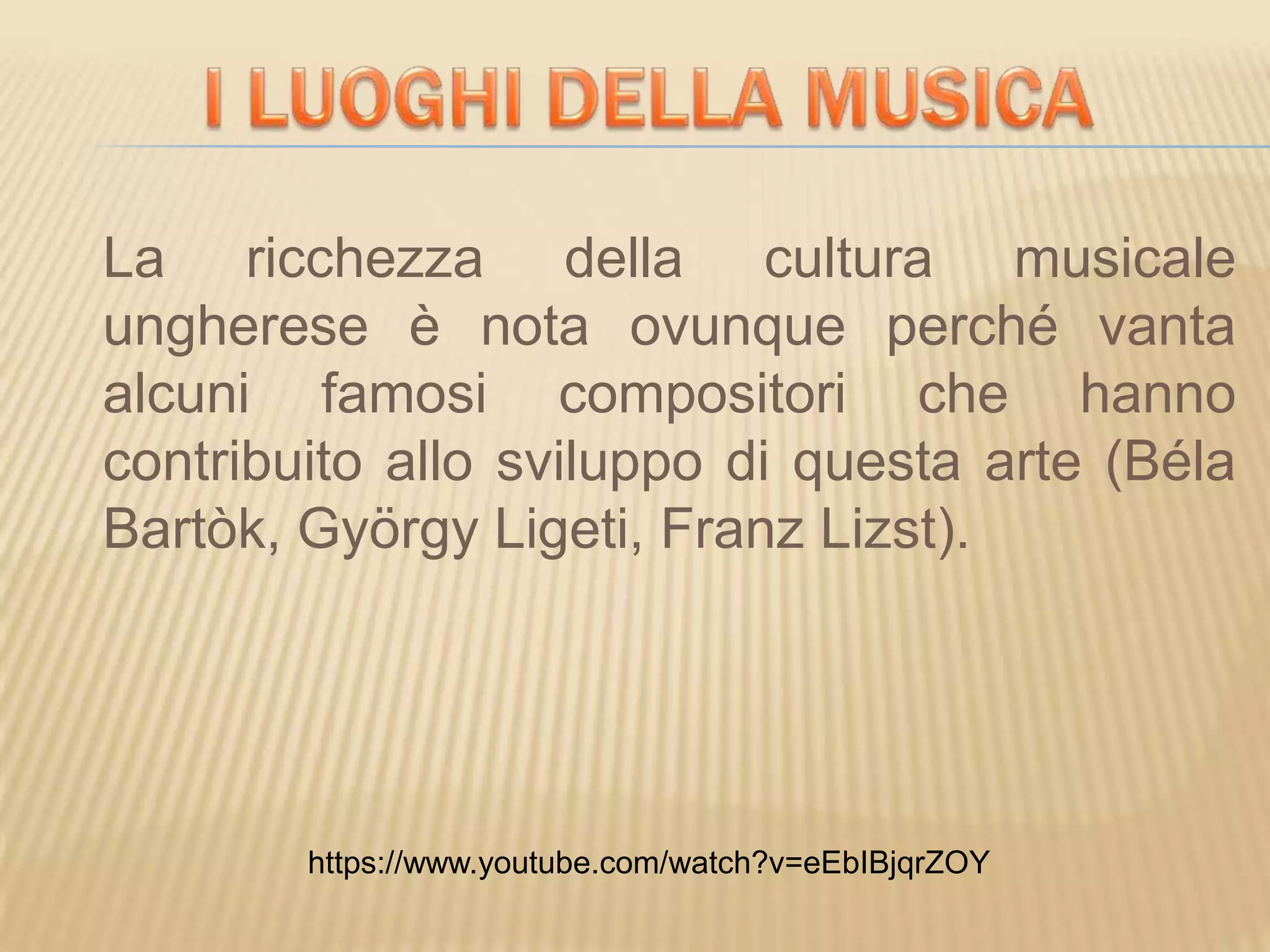 La ricchezza della cultura musicale
ungherese è nota ovunque perché vanta
alcuni famosi compositori che hanno
contribuito allo sviluppo di questa arte (Béla
Bartòk, György Ligeti, Franz Lizst).
https://www.youtube.com/watch?v=eEbIBjqrZOY
 