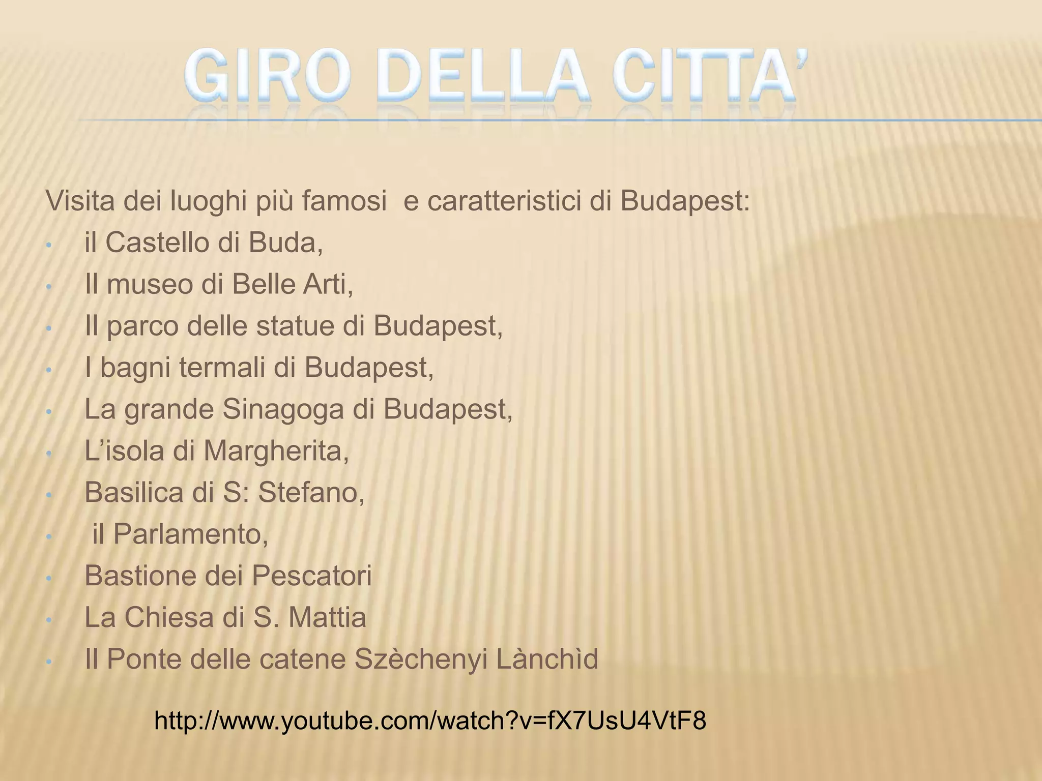 Visita dei luoghi più famosi e caratteristici di Budapest:
• il Castello di Buda,
• Il museo di Belle Arti,
• Il parco delle statue di Budapest,
• I bagni termali di Budapest,
• La grande Sinagoga di Budapest,
• L’isola di Margherita,
• Basilica di S: Stefano,
• il Parlamento,
• Bastione dei Pescatori
• La Chiesa di S. Mattia
• Il Ponte delle catene Szèchenyi Lànchìd
http://www.youtube.com/watch?v=fX7UsU4VtF8
 