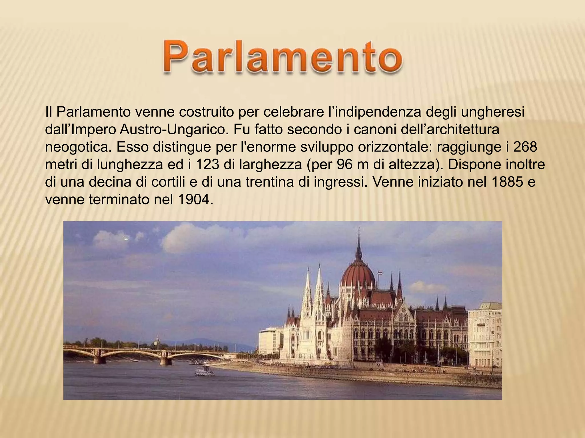 Il Parlamento venne costruito per celebrare l’indipendenza degli ungheresi
dall’Impero Austro-Ungarico. Fu fatto secondo i canoni dell’architettura
neogotica. Esso distingue per l'enorme sviluppo orizzontale: raggiunge i 268
metri di lunghezza ed i 123 di larghezza (per 96 m di altezza). Dispone inoltre
di una decina di cortili e di una trentina di ingressi. Venne iniziato nel 1885 e
venne terminato nel 1904.
 