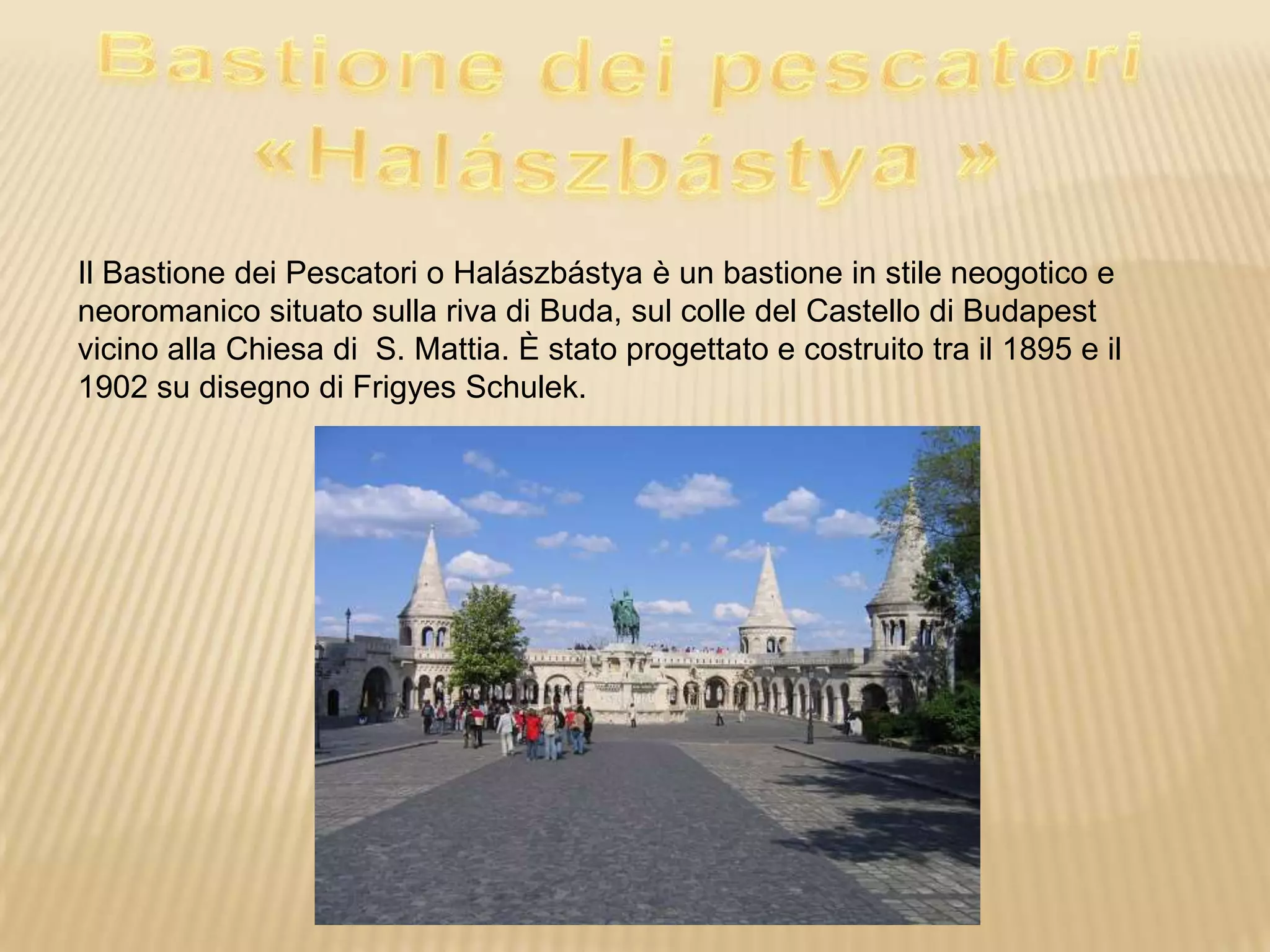 Il Bastione dei Pescatori o Halászbástya è un bastione in stile neogotico e
neoromanico situato sulla riva di Buda, sul colle del Castello di Budapest
vicino alla Chiesa di S. Mattia. È stato progettato e costruito tra il 1895 e il
1902 su disegno di Frigyes Schulek.
 